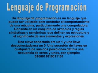 Lenguaje de Programación Un  lenguaje de programación  es un lenguaje que puede ser utilizado para controlar el comportamiento de una máquina, particularmente una computadora. Consiste en un conjunto de símbolos y reglas sintácticas y semánticas que definen su estructura y el significado de sus elementos y expresiones. Una clave conectada era un 1 y una llave desconectada era un 0. Una sucesión de llaves en cualquiera de sus dos posiciones definía una secuencia de ceros y unos, por ejemplo: 0100011010011101 