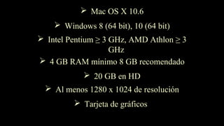 Windows 8 (64 bit), 10 (64 bit)
Intel Pentium ≥ 3 GHz, AMD Athlon ≥ 3
GHz
4 GB RAM mínimo 8 GB recomendado
20 GB en HD
Al menos 1280 x 1024 de resolución
Tarjeta de gráficos
Mac OS X 10.6