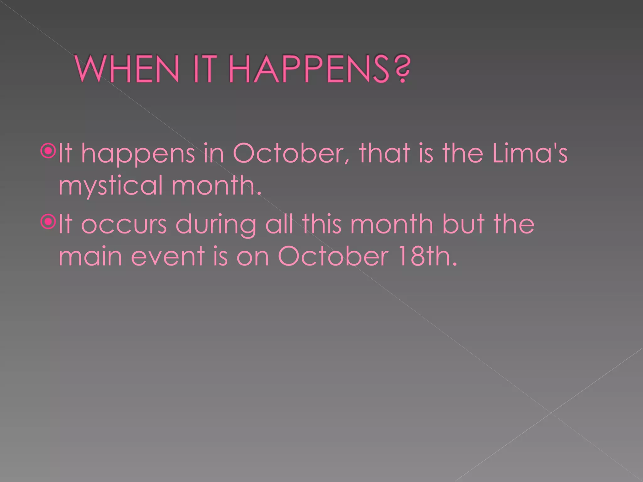 It happens in October, that is the Lima's mystical month. It occurs during all this month but the main event is on October 18th.
