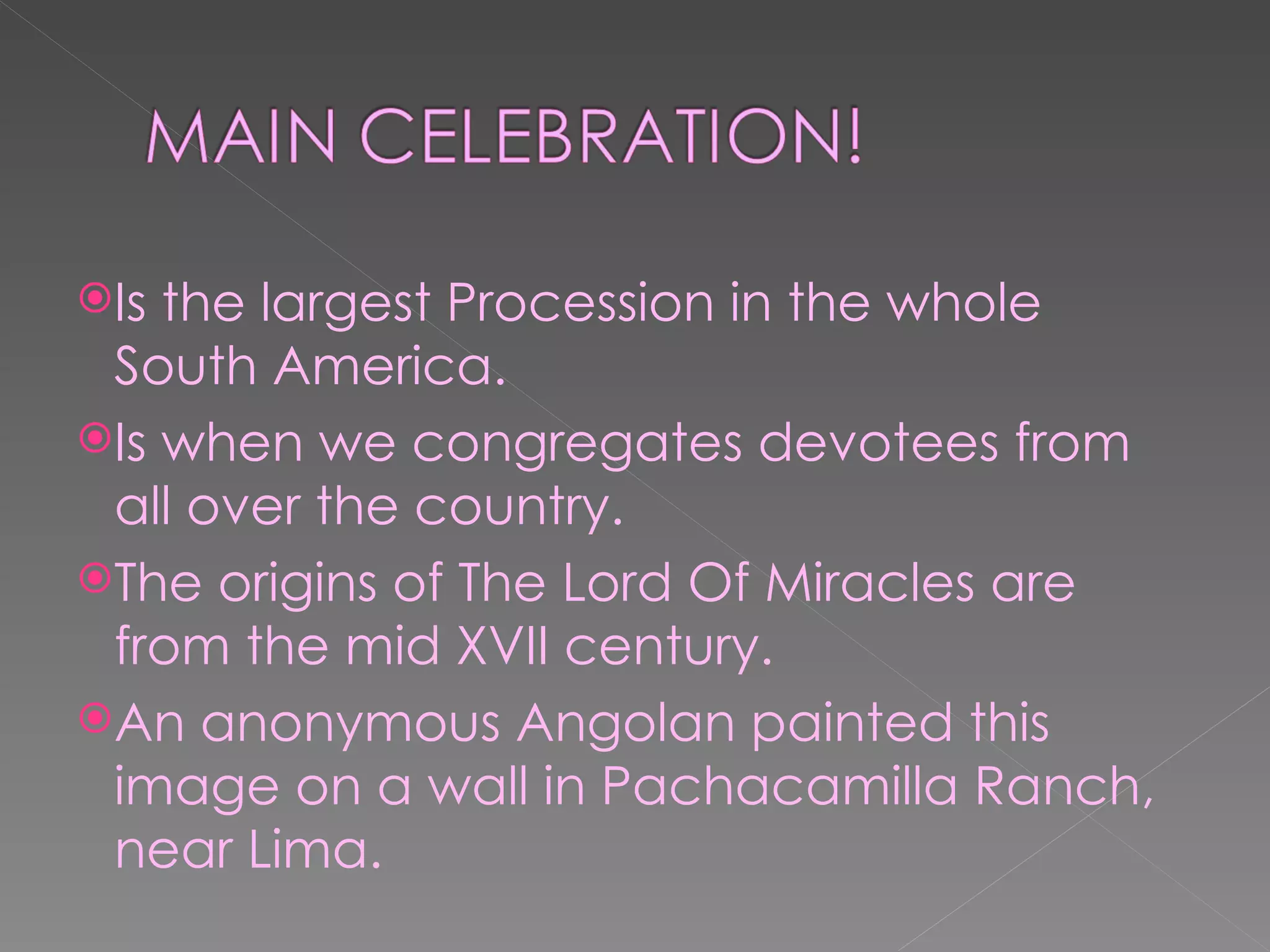 Is the largest Procession in the whole South America. Is when we congregates devotees from all over the country. The origins of The Lord Of Miracles are from the mid XVII century. An anonymous Angolan painted this image on a wall in Pachacamilla Ranch, near Lima.