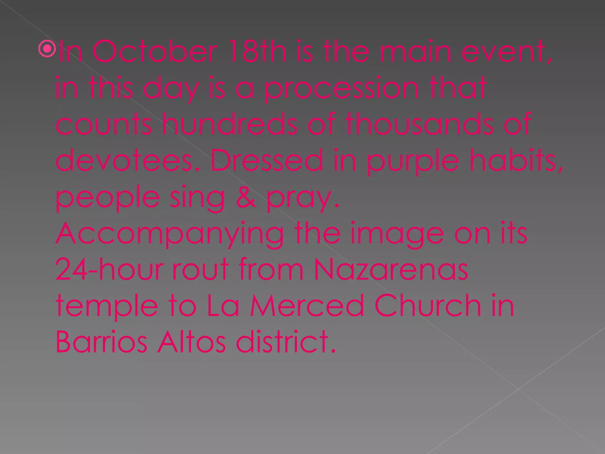 In October 18th is the main event, in this day is a procession that counts hundreds of thousands of devotees. Dressed in purple habits, people sing & pray. Accompanying the image on its 24-hour rout from Nazarenas temple to La Merced Church in Barrios Altos district.