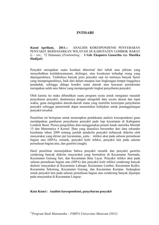 INTISARI


Kusni Apriliani, 2011.-- ANALISIS KORESPONDENSI PENYEBARAN
PENYAKIT BERDASARKAN WILAYAH DI KABUPATEN LOMBOK BARAT
(i – xiv; 72 Halaman) (Pembimbing : I Gde Ekaputra Gunartha dan Mustika
Hadijati)


Penyakit merupakan suatu keadaan abnormal dari tubuh atau pikiran yang
menyebabkan ketidaknyamanan, disfungsi, atau kesukaran terhadap orang yang
dipengaruhinya. Timbulnya banyak jenis penyakit saat ini tentunya banyak factor
yang mempengaruhinya, baik dari dalam maupun luar lingkungan tempat tinggalnya
penduduk, sehingga diduga kondisi suatu daerah atau kawasan pemukiman
merupakan salah satu faktor yang mempengaruhi tingkat penyebaran penyakit.

Oleh karena itu maka dibutuhkan suatu program nyata untuk mengatasi masalah
penyebaran penyakit, diantaranya dengan mengolah data secara akurat dan tepat
waktu, guna mengetahui daerah-daerah mana yang memiliki kemiripan penyebaran
penyakit sehingga pemerintah dapat menentukan kebijakan untuk penanggulangan
penyakit tersebut.

Penelitian ini bertujuan untuk menerapkan pendekatan analisis korespondensi guna
mendapatkan gambaran penyebaran penyakit pada tiap kecamatan di Kabupaten
Lombok Barat. Proses pengolahan data menggunakan piranti lunak statistika Minitab
15 dan Matematica 6 Kernel. Data yang dianalisis bersumber dari data sekunder
kesehatan tahun 2009 tentang jumlah penderita penyakit terbanyak diderita oleh
masyarakat yang dirinci per kecamatan, yaitu : infeksi akut pada saluran pernafasan
bagian atas (ISPA), rematik, penyakit kulit infeksi, penyakit lain pada saluran
pernafasan bagian atas, dan gastritis (magh).

Hasil penelitian menunjukkan bahwa penyakit rematik dan penyakit gastritis
cenderung banyak diderita masyarakat yang bermukim di Kecamatan Narmada,
Kecamatan Gunung Sari, dan Kecamatan Batu Layar. Penyakit infeksi akut pada
saluran pernafasan bagian atas (ISPA) dan penyakit kulit infeksi cenderung banyak
dialami masyarakat di Kecamatan Labuapi, Kecamatan Lembar, Kecamatan Kediri,
Kecamatan Sekotong, Kecamatan Gerung, dan Kecamatan Kuripan. Sedangkan
untuk penyakit lain pada saluran pernafasan bagian atas cenderung banyak dijumpai
pada masyarakat di Kecamatan Lingsar.



Kata Kunci : Analisis korespondensi, penyebaran penyakit




©
 Program Studi Matematika – FMIPA Universitas Mataram (2011)
 