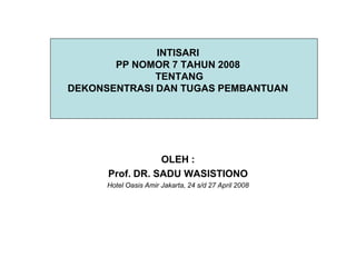INTISARI
       PP NOMOR 7 TAHUN 2008
              TENTANG
DEKONSENTRASI DAN TUGAS PEMBANTUAN




                 OLEH :
      Prof. DR. SADU WASISTIONO
      Hotel Oasis Amir Jakarta, 24 s/d 27 April 2008
 