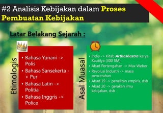 #2 Analisis Kebijakan dalam Proses
Pembuatan Kebijakan
Latar Belakang Sejarah :
Etimologis
• Bahasa Yunani ->
Polis
• Bahasa Sansekerta -
> Pur
• Bahasa Latin ->
Politia
• Bahasa Inggris ->
Police
Asal
Muasal
• India -> Kitab Arthashastra karya
Kautilya (300 SM)
• Abad Pertengahan -> Max Weber
• Revolusi Industri -> masa
pencerahan
• Abad 19 -> penelitan empiris, dsb
• Abad 20 -> gerakan ilmu
kebijakan, dsb
 