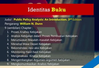 Identitas Buku
Judul : Public Policy Analysis: An Introduction. 3rd Edition
Pengarang: William N. Dunn
9 (sembilan) Chapter :
1. Proses Analisis Kebijakan
2. Analisis Kebijakan dalam Proses Pembuatan Kebijakan
3. Merumuskan Masalah-masalah Kebijakan
4. Meramal Masa Depan Kebijakan
5. Rekomendasi Aksi-aksi Kebijakan
6. Monitoring Hasil-hasil Kebijakan
7. Mengevaluasi Kinerja Kebijakan
8. Mengembangkan Argumen-argumen Kebijakan
9. Mengkomunikasikan Analisis Kebijakan
 
