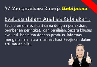 #7 Mengevaluasi Kinerja Kebijakan
Evaluasi dalam Analisis Kebijakan :
Secara umum, evaluasi sama dengan penaksiran,
pemberian peringkat, dan penilaian. Secara khusus
evaluasi berkaitan dengan produksi informasi
mengenai nilai atau manfaat hasil kebijakan dalam
arti satuan nilai.
 