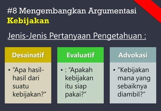 #8 Mengembangkan Argumentasi
Kebijakan
Jenis-Jenis Pertanyaan Pengetahuan :
Desainatif
• “Apa hasil-
hasil dari
suatu
kebijakan?”
Evaluatif
• : “Apakah
kebijakan
itu siap
pakai?”
Advokasi
• “Kebijakan
mana yang
sebaiknya
diambil?”
 