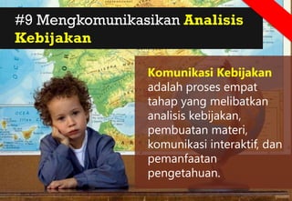 #9 Mengkomunikasikan Analisis
Kebijakan
Komunikasi Kebijakan
adalah proses empat
tahap yang melibatkan
analisis kebijakan,
pembuatan materi,
komunikasi interaktif, dan
pemanfaatan
pengetahuan.
 