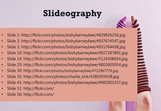 Slideography
• Slide 1: http://flickr.com/photos/bishybarneybee/4929826256.jpg
• Slide 2: http://flickr.com/photos/bishybarneybee/4937674547.jpg
• Slide 3: http://flickr.com/photos/bishybarneybee/4931764438.jpg
• Slide 10: http://flickr.com/photos/bishybarneybee/4927287891.jpg
• Slide 14: http://flickr.com/photos/bishybarneybee/5124308054.jpg
• Slide 25: http://flickr.com/photos/bishybarneybee/4802605054.jpg
• Slide 30: http://flickr.com/photos/bishybarneybee/4712967776.jpg
• Slide 35: http://flickr.com/photos/charlie_kirk/4380593438.jpg
• Slide 41: http://flickr.com/photos/bishybarneybee/4982001557.jpg
• Slide 51: http://flickr.com/
• Slide 56: http://flickr.com/
 