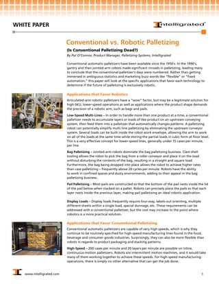 WHITE PAPER


                           Conventional vs. Robotic Palletizing
                           (Is Conventional Palletizing Dead?)
                           By Pat O’Connor, Product Manager, Palletizing Systems, Intelligrated

                           Conventional automatic palletizers have been available since the 1950’s. In the 1990’s,
                           gantry and then jointed-arm robots made significant inroads in palletizing, leading many
                           to conclude that the conventional palletizer’s days were numbered. Rather than getting
                           immersed in ambiguous statistics and marketing buzz words like “flexible” or “fixed
                           automation,” this paper will look at the specific applications that favor each technology to
                           determine if the future of palletizing is exclusively robotic.

                           Applications that Favor Robotics
                           Articulated-arm robotic palletizers have a “wow” factor, but may be a legitimate solution for
                           high-SKU, lower-speed operations as well as applications where the product shape demands
                           the precision of a robotic arm, such as bags and pails.

                           Low-Speed Multi-Lines – In order to handle more than one product at a time, a conventional
                           palletizer needs to accumulate layers or loads of like product on an upstream conveying
                           system, then feed them into a palletizer that automatically changes patterns. A palletizing
                           robot can potentially simplify multi-line palletizing by eliminating the upstream conveyor
                           system. Several loads can be built inside the robot work envelope, allowing the arm to work
                           on all of the loads at the same time while storing the partial loads in cubic form at floor level.
                           This is a very effective concept for lower-speed lines, generally under 15 cases per minute,
                           per line.

                           Bag Palletizing – Jointed-arm robots dominate the bag palletizing business. Clam shell
                           tooling allows the robot to pick the bag from a roller conveyor and place it on the load
                           without disturbing the contents of the bag, resulting in a straight and square load.
                           Furthermore, the bag being dropped into place allows the robot to achieve higher rates
                           than case palletizing – frequently above 20 cycles per minute. Robots have the ability
                           to work in confined spaces and dusty environments, adding to their appeal in the bag
                           palletizing business.
                           Pail Palletizing – Most pails are constructed so that the bottom of the pail nests inside the lid
                           of the pail below when stacked on a pallet. Robots can precisely place the pails so that each
                           layer nests inside the previous layer, making pail palletizing an ideal robotic application.

                           Display Loads – Display loads frequently require four-way, labels-out orienting, multiple
                           different sheets within a single load, special dunnage, etc. These requirements can be
                           addressed with a conventional palletizer, but the cost may increase to the point where
                           robotics is a more practical solution.

                           Applications that Favor Conventional Palletizing
                           Conventional automatic palletizers are capable of very high speeds, which is why they
                           continue to be routinely specified for high-speed manufacturing lines found in the food,
                           beverage and consumer goods industries. Surprisingly, they can also be more flexible than
                           robots in regards to product packaging and stacking patterns.

                           High-Speed – 200 cases per minute and 20 layers per minute are possible on inline,
                           continuous-motion palletizers. Robots are intermittent motion machines, and it would take
                           many of them working together to achieve these speeds. For high-speed manufacturing
                           operations, there is simply no other alternative that can get the job done.


   www.intelligrated.com                                                                                               1
 