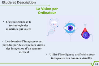 Etude et Description
La Vision par
Ordinateur
• C’est la science et la
technologie des
machines qui voient
• Les données d’image peuvent
prendre par des séquences vidéos,
des images, ou d’un scanner
médical
• Utilise l'intelligence artificielle pour
interpréter des données visuelles
10
 
