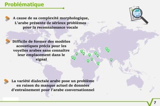 Problématique
A cause de sa complexité morphologique,
L’arabe présente de sérieux problèmes
pour la reconnaissance vocale
Difficile de former des modèles
acoustiques précis pour les
voyelles arabes sans connaître
leur emplacement dans le
signal
La variété dialectale arabe pose un problème
en raison du manque actuel de données
d'entraînement pour l'arabe conversationnel
7
 