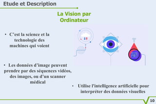 Etude et Description
La Vision par
Ordinateur
• C’est la science et la
technologie des
machines qui voient
• Les données d...