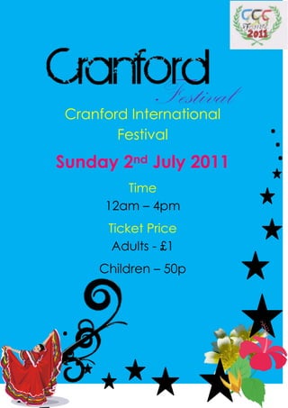 Festival
 Cranford International
        Festival          ..
Sunday 2nd July 2011       .
         Time
      12am – 4pm
       Ticket Price
        Adults - £1
      Children – 50p



.
 ..
 