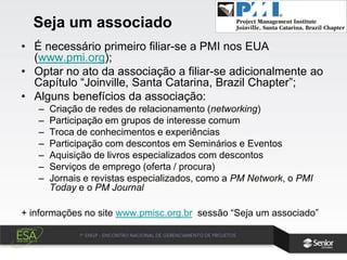 Seja um associado
• É necessário primeiro filiar-se a PMI nos EUA
(www.pmi.org);
• Optar no ato da associação a filiar-se adicionalmente ao
Capítulo “Joinville, Santa Catarina, Brazil Chapter”;
• Alguns benefícios da associação:
– Criação de redes de relacionamento (networking)
– Participação em grupos de interesse comum
– Troca de conhecimentos e experiências
– Participação com descontos em Seminários e Eventos
– Aquisição de livros especializados com descontos
– Serviços de emprego (oferta / procura)
– Jornais e revistas especializados, como a PM Network, o PMI
Today e o PM Journal
+ informações no site www.pmisc.org.br sessão “Seja um associado”
 