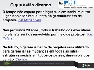 O tempo não espera por ninguém, e em nenhum outro
lugar isso é tão real quanto no gerenciamento de
projetos. Jim MacTntyne
Nos próximos 20 anos, todo o trabalho dos executivos
no planeta será desenvolvido por meio de projetos. Tom
Peters
No futuro, o gerenciamento de projetos será utilizado
para gerenciar as mudanças em todas as infra-
estruturas sociais em todos os países, desenvolvidos
ou não. Cleland
O que estão dizendo ...
 