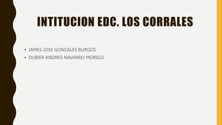 INTITUCION EDC. LOS CORRALES
• JAMES JOSE GONZALES BURGOS
• DUBIER ANDRES NAVARRO MORELO
 