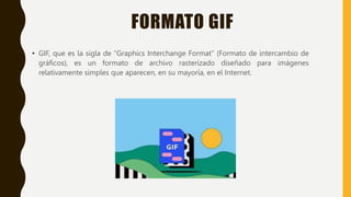 FORMATO GIF
• GIF, que es la sigla de “Graphics Interchange Format” (Formato de intercambio de
gráficos), es un formato de archivo rasterizado diseñado para imágenes
relativamente simples que aparecen, en su mayoría, en el Internet.
 