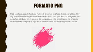 FORMATO PNG
• PNG son las siglas de Portable Network Graphics (gráficos de red portátiles). Hay
algunas diferencias importantes entre el formato PNG y el JPG. Las imágenes PNG
no sufren pérdidas en el proceso de compresión. Esto significa que no importa
cuántas veces comprimas algo en el formato PNG, no deberías perder calidad.
 