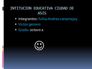 INTITUCION EDUCATIVA CIUDAD DE
             ASIS
   Integrantes: Yulisa Andrea canamejoy
   Victor gerrero
   Grado: octavo a




              
 