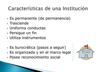  Es permanente (de permanencia)
 Trasciende
 Uniforma conductas
 Persigue un fin
 Utiliza instrumentos
 Es burocrática (pasos a seguir)
 Es organizada y en el marco legal
 Posee reconocimiento social
 