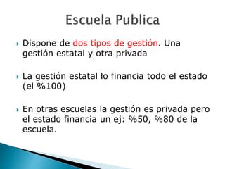  Dispone de dos tipos de gestión. Una
gestión estatal y otra privada
 La gestión estatal lo financia todo el estado
(el %100)
 En otras escuelas la gestión es privada pero
el estado financia un ej: %50, %80 de la
escuela.
 