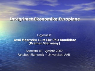 Integrimet Ekonomike Evropiane   Ligjerues : Avni Mazrreku LL.M Eur PhD Kandidate  (Bremen/Germany) Semestri III,  Vjeshtë 2007 Fakulteti Ekonomik – Universiteti AAB   