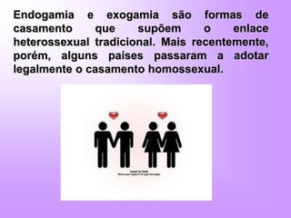 Endogamia e exogamia são formas de
casamento que supõem o enlace
heterossexual tradicional. Mais recentemente,
porém, alguns países passaram a adotar
legalmente o casamento homossexual.
 