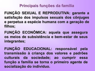 Principais funções da família
FUNÇÃO SEXUAL E REPRODUTIVA: garante a
satisfação dos impulsos sexuais dos cônjuges
e perpetua a espécie humana com a geração de
filhos;
FUNÇÃO EDUCACIONAL: responsável pela
transmissão à criança dos valores e padrões
culturais da sociedade; ao cumprir essa
função a família se torna o primeiro agente de
socialização do indivíduo.
FUNÇÃO ECONÔMICA: aquela que assegura
os meios de subsistência e bem-estar de seus
integrantes;
 