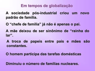 Em tempos de globalização
A sociedade pós-industrial criou um novo
padrão de família.
O “chefe de família” já não é apenas o pai.
A mãe deixou de ser sinônimo de “rainha do
lar”.
A troca de papeis entre pais e mães são
constantes.
O homem participa das tarefas domésticas
Diminuiu o número de famílias nucleares.
 