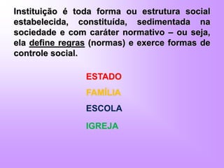 Instituição é toda forma ou estrutura social
estabelecida, constituída, sedimentada na
sociedade e com caráter normativo – ou seja,
ela define regras (normas) e exerce formas de
controle social.
ESTADO
FAMÍLIA
ESCOLA
IGREJA
 