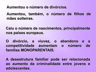 Aumentou o número de divórcios.
Aumentou, também, o número de filhos de
mães solteiras.
Caiu o número de nascimentos, principalmente
nos países europeus.
O divórcio, a viuvez, o abandono e a
competitividade aumentam o número de
famílias MONOPARENTAIS.
A desestrutura familiar pode ser relacionada
ao aumento da criminalidade entre jovens e
adolescentes.
 