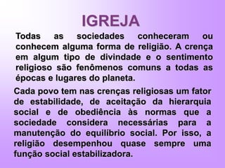 IGREJA
Todas as sociedades conheceram ou
conhecem alguma forma de religião. A crença
em algum tipo de divindade e o sentimento
religioso são fenômenos comuns a todas as
épocas e lugares do planeta.
Cada povo tem nas crenças religiosas um fator
de estabilidade, de aceitação da hierarquia
social e de obediência às normas que a
sociedade considera necessárias para a
manutenção do equilíbrio social. Por isso, a
religião desempenhou quase sempre uma
função social estabilizadora.
 