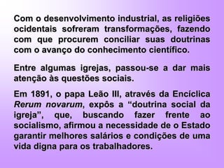 Com o desenvolvimento industrial, as religiões
ocidentais sofreram transformações, fazendo
com que procurem conciliar suas doutrinas
com o avanço do conhecimento científico.
Entre algumas igrejas, passou-se a dar mais
atenção às questões sociais.
Em 1891, o papa Leão III, através da Encíclica
Rerum novarum, expôs a “doutrina social da
igreja”, que, buscando fazer frente ao
socialismo, afirmou a necessidade de o Estado
garantir melhores salários e condições de uma
vida digna para os trabalhadores.
 