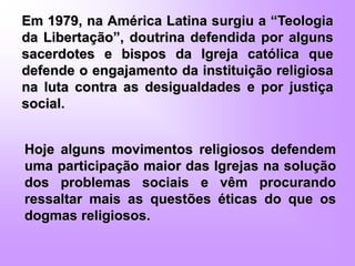 Em 1979, na América Latina surgiu a “Teologia
da Libertação”, doutrina defendida por alguns
sacerdotes e bispos da Igreja católica que
defende o engajamento da instituição religiosa
na luta contra as desigualdades e por justiça
social.
Hoje alguns movimentos religiosos defendem
uma participação maior das Igrejas na solução
dos problemas sociais e vêm procurando
ressaltar mais as questões éticas do que os
dogmas religiosos.
 
