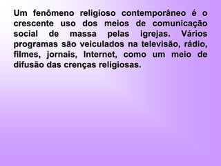 Um fenômeno religioso contemporâneo é o
crescente uso dos meios de comunicação
social de massa pelas igrejas. Vários
programas são veiculados na televisão, rádio,
filmes, jornais, Internet, como um meio de
difusão das crenças religiosas.
 