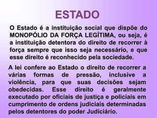 ESTADO
O Estado é a instituição social que dispõe do
MONOPÓLIO DA FORÇA LEGÍTIMA, ou seja, é
a instituição detentora do direito de recorrer à
força sempre que isso seja necessário, e que
esse direito é reconhecido pela sociedade.
A lei confere ao Estado o direito de recorrer a
várias formas de pressão, inclusive a
violência, para que suas decisões sejam
obedecidas. Esse direito é geralmente
executado por oficiais de justiça e policiais em
cumprimento de ordens judiciais determinadas
pelos detentores do poder Judiciário.
 