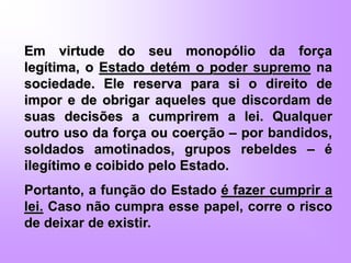 Em virtude do seu monopólio da força
legítima, o Estado detém o poder supremo na
sociedade. Ele reserva para si o direito de
impor e de obrigar aqueles que discordam de
suas decisões a cumprirem a lei. Qualquer
outro uso da força ou coerção – por bandidos,
soldados amotinados, grupos rebeldes – é
ilegítimo e coibido pelo Estado.
Portanto, a função do Estado é fazer cumprir a
lei. Caso não cumpra esse papel, corre o risco
de deixar de existir.
 