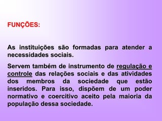 FUNÇÕES:
As instituições são formadas para atender a
necessidades sociais.
Servem também de instrumento de regulação e
controle das relações sociais e das atividades
dos membros da sociedade que estão
inseridos. Para isso, dispõem de um poder
normativo e coercitivo aceito pela maioria da
população dessa sociedade.
 