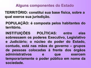 Alguns componentes do Estado
TERRITÓRIO: constitui sua base física, sobre a
qual exerce sua jurisdição.
POPULAÇÃO: é composta pelos habitantes do
território.
INSTITUIÇÕES POLÍTICAS: entre elas
sobressaem os poderes Executivo, Legislativo
e Judiciário; o núcleo do poder do Estado,
contudo, está nas mãos do governo – grupos
de pessoas colocadas à frente dos órgãos
administrativos e que exercem
temporariamente o poder público em nome da
sociedade.
 