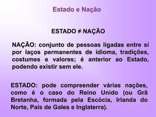 Estado e Nação
ESTADO ≠ NAÇÃO
ESTADO: pode compreender várias nações,
como é o caso do Reino Unido (ou Grã
Bretanha, formada pela Escócia, Irlanda do
Norte, País de Gales e Inglaterra).
NAÇÃO: conjunto de pessoas ligadas entre si
por laços permanentes de idioma, tradições,
costumes e valores; é anterior ao Estado,
podendo existir sem ele.
 