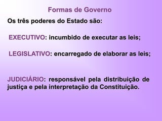 Formas de Governo
Os três poderes do Estado são:
EXECUTIVO: incumbido de executar as leis;
LEGISLATIVO: encarregado de elaborar as leis;
JUDICIÁRIO: responsável pela distribuição de
justiça e pela interpretação da Constituição.
 