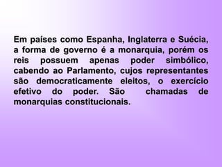 Em países como Espanha, Inglaterra e Suécia,
a forma de governo é a monarquia, porém os
reis possuem apenas poder simbólico,
cabendo ao Parlamento, cujos representantes
são democraticamente eleitos, o exercício
efetivo do poder. São chamadas de
monarquias constitucionais.
 
