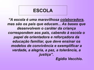 ESCOLA
“A escola é uma maravilhosa colaboradora,
mas são os pais que educam... As bases que
desenvolvem o caráter da criança
correspondem aos pais, cabendo à escola o
papel de orientadora e reforçadora da
educação familiar, que deve ensinar os
modelos de convivência e exemplificar a
verdade, a alegria, a paz, a tolerância, a
justiça”.
Egidio Vecchio.
 