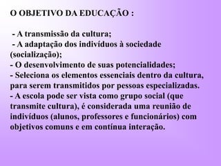 O OBJETIVO DA EDUCAÇÃO :
- A transmissão da cultura;
- A adaptação dos indivíduos à sociedade
(socialização);
- O desenvolvimento de suas potencialidades;
- Seleciona os elementos essenciais dentro da cultura,
para serem transmitidos por pessoas especializadas.
- A escola pode ser vista como grupo social (que
transmite cultura), é considerada uma reunião de
indivíduos (alunos, professores e funcionários) com
objetivos comuns e em contínua interação.
 