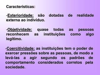 Características:
-Exterioridade: são dotadas de realidade
externa ao indivíduo.
-Objetividade: quase todas as pessoas
reconhecem as instituições como algo
legítimo.
-Coercitividade: as instituições tem o poder de
exercer pressões sobre as pessoas, de modo a
levá-las a agir segundo os padrões de
comportamento considerados corretos pela
sociedade.
 