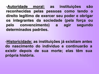-Autoridade moral: as instituições são
reconhecidas pelas pessoas como tendo o
direito legítimo de exercer seu poder e obrigar
os integrantes da sociedade (pela força ou
pelo convencimento) a agir segundo
determinados padrões.
-Historicidade: as instituições já existiam antes
do nascimento do indivíduo e continuarão a
existir depois de sua morte; elas têm sua
própria história.
 