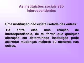 As instituições sociais são
interdependentes
Uma instituição não existe isolada das outras.
Há entre elas uma relação de
interdependência, de tal forma que qualquer
alteração em determinada instituição pode
acarretar mudanças maiores ou menores nas
outras.
 