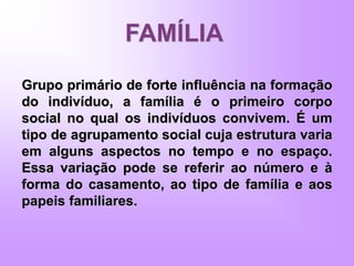 FAMÍLIA
Grupo primário de forte influência na formação
do indivíduo, a família é o primeiro corpo
social no qual os indivíduos convivem. É um
tipo de agrupamento social cuja estrutura varia
em alguns aspectos no tempo e no espaço.
Essa variação pode se referir ao número e à
forma do casamento, ao tipo de família e aos
papeis familiares.
 