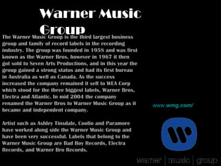 Warner Music
             Group largest business
The Warner Music Group is the third
group and family of record labels in the recording
industry. The group was founded in 1958 and was first
known as the Warner Bros, however in 1967 it then
got sold to Seven Arts Productions, and in this year the
group gained a strong status and had its first bureau
in Australia as well as Canada. As the success
increased the company remained it self to WEA Corp
which stood for the three biggest labels, Warner Bros,
Electra and Atlantic. In mid 2004 the company
renamed the Warner Bros to Warner Music Group as it        www.wmg.com/
became and independent company.

Artist such as Ashley Tinsdale, Coolio and Paramore
have worked along side the Warner Music Group and
have been very successful. Labels that belong to the
Warner Music Group are Bad Boy Records, Electra
Records, and Warner Bro Records.
 